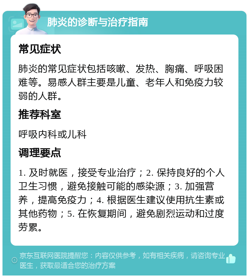 肺炎的诊断与治疗指南 常见症状 肺炎的常见症状包括咳嗽、发热、胸痛、呼吸困难等。易感人群主要是儿童、老年人和免疫力较弱的人群。 推荐科室 呼吸内科或儿科 调理要点 1. 及时就医，接受专业治疗；2. 保持良好的个人卫生习惯，避免接触可能的感染源；3. 加强营养，提高免疫力；4. 根据医生建议使用抗生素或其他药物；5. 在恢复期间，避免剧烈运动和过度劳累。