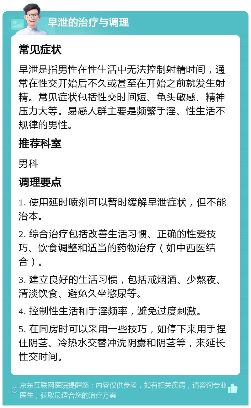 早泄的治疗与调理 常见症状 早泄是指男性在性生活中无法控制射精时间，通常在性交开始后不久或甚至在开始之前就发生射精。常见症状包括性交时间短、龟头敏感、精神压力大等。易感人群主要是频繁手淫、性生活不规律的男性。 推荐科室 男科 调理要点 1. 使用延时喷剂可以暂时缓解早泄症状，但不能治本。 2. 综合治疗包括改善生活习惯、正确的性爱技巧、饮食调整和适当的药物治疗（如中西医结合）。 3. 建立良好的生活习惯，包括戒烟酒、少熬夜、清淡饮食、避免久坐憋尿等。 4. 控制性生活和手淫频率，避免过度刺激。 5. 在同房时可以采用一些技巧，如停下来用手捏住阴茎、冷热水交替冲洗阴囊和阴茎等，来延长性交时间。