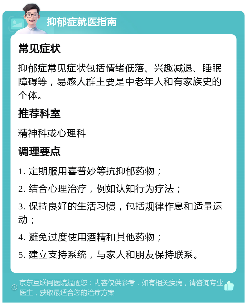 抑郁症就医指南 常见症状 抑郁症常见症状包括情绪低落、兴趣减退、睡眠障碍等，易感人群主要是中老年人和有家族史的个体。 推荐科室 精神科或心理科 调理要点 1. 定期服用喜普妙等抗抑郁药物； 2. 结合心理治疗，例如认知行为疗法； 3. 保持良好的生活习惯，包括规律作息和适量运动； 4. 避免过度使用酒精和其他药物； 5. 建立支持系统，与家人和朋友保持联系。