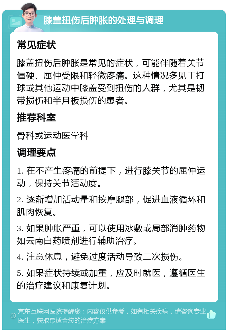 膝盖扭伤后肿胀的处理与调理 常见症状 膝盖扭伤后肿胀是常见的症状，可能伴随着关节僵硬、屈伸受限和轻微疼痛。这种情况多见于打球或其他运动中膝盖受到扭伤的人群，尤其是韧带损伤和半月板损伤的患者。 推荐科室 骨科或运动医学科 调理要点 1. 在不产生疼痛的前提下，进行膝关节的屈伸运动，保持关节活动度。 2. 逐渐增加活动量和按摩腿部，促进血液循环和肌肉恢复。 3. 如果肿胀严重，可以使用冰敷或局部消肿药物如云南白药喷剂进行辅助治疗。 4. 注意休息，避免过度活动导致二次损伤。 5. 如果症状持续或加重，应及时就医，遵循医生的治疗建议和康复计划。