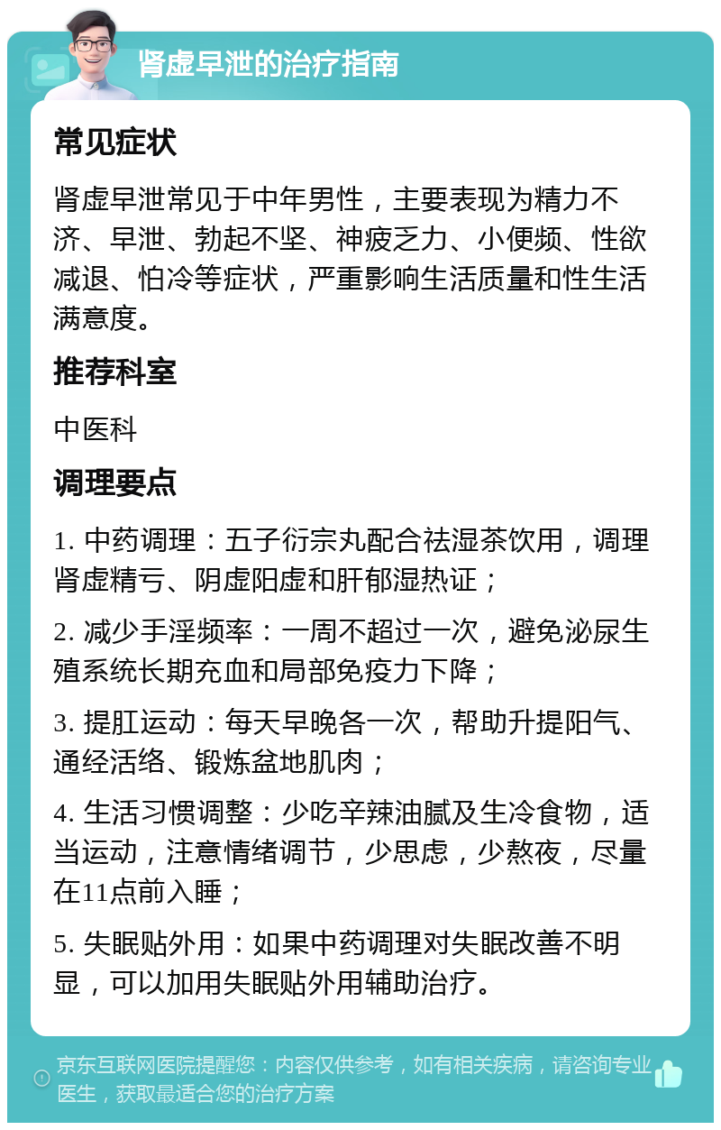 肾虚早泄的治疗指南 常见症状 肾虚早泄常见于中年男性，主要表现为精力不济、早泄、勃起不坚、神疲乏力、小便频、性欲减退、怕冷等症状，严重影响生活质量和性生活满意度。 推荐科室 中医科 调理要点 1. 中药调理：五子衍宗丸配合祛湿茶饮用，调理肾虚精亏、阴虚阳虚和肝郁湿热证； 2. 减少手淫频率：一周不超过一次，避免泌尿生殖系统长期充血和局部免疫力下降； 3. 提肛运动：每天早晚各一次，帮助升提阳气、通经活络、锻炼盆地肌肉； 4. 生活习惯调整：少吃辛辣油腻及生冷食物，适当运动，注意情绪调节，少思虑，少熬夜，尽量在11点前入睡； 5. 失眠贴外用：如果中药调理对失眠改善不明显，可以加用失眠贴外用辅助治疗。