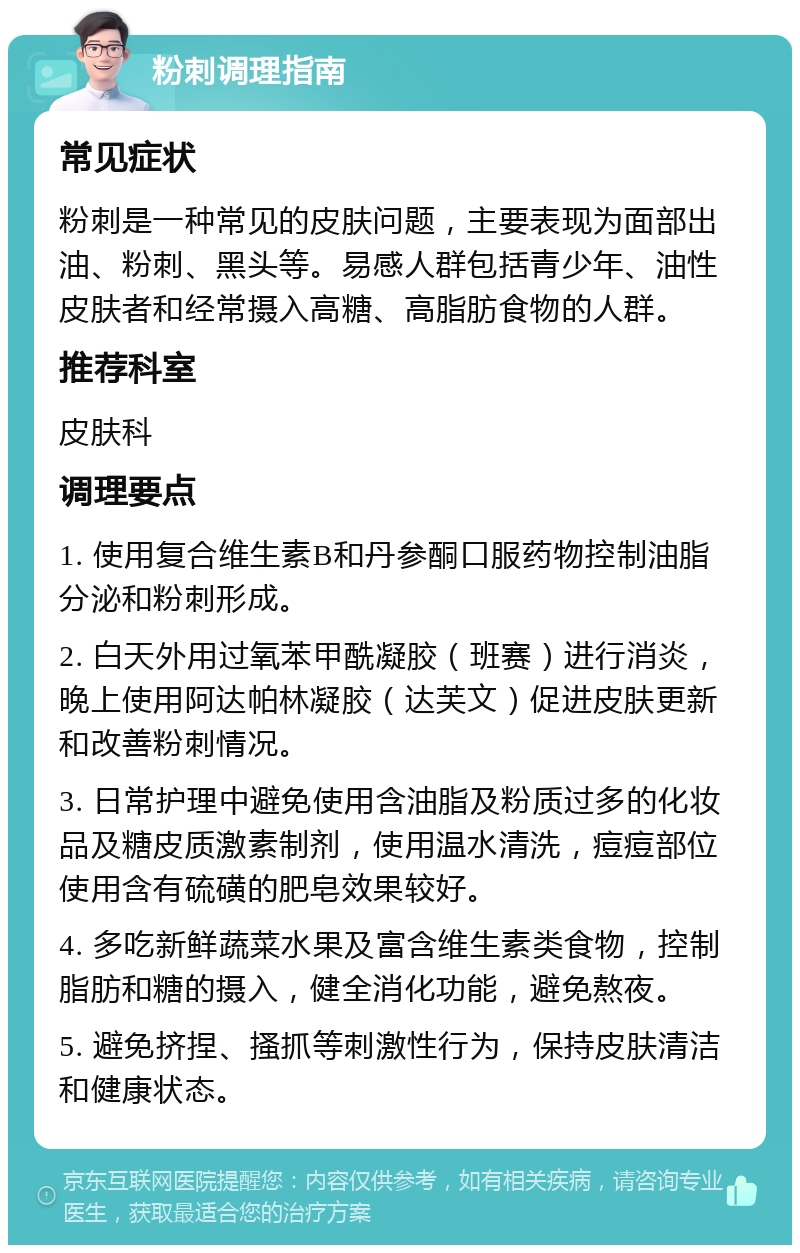 粉刺调理指南 常见症状 粉刺是一种常见的皮肤问题，主要表现为面部出油、粉刺、黑头等。易感人群包括青少年、油性皮肤者和经常摄入高糖、高脂肪食物的人群。 推荐科室 皮肤科 调理要点 1. 使用复合维生素B和丹参酮口服药物控制油脂分泌和粉刺形成。 2. 白天外用过氧苯甲酰凝胶（班赛）进行消炎，晚上使用阿达帕林凝胶（达芙文）促进皮肤更新和改善粉刺情况。 3. 日常护理中避免使用含油脂及粉质过多的化妆品及糖皮质激素制剂，使用温水清洗，痘痘部位使用含有硫磺的肥皂效果较好。 4. 多吃新鲜蔬菜水果及富含维生素类食物，控制脂肪和糖的摄入，健全消化功能，避免熬夜。 5. 避免挤捏、搔抓等刺激性行为，保持皮肤清洁和健康状态。