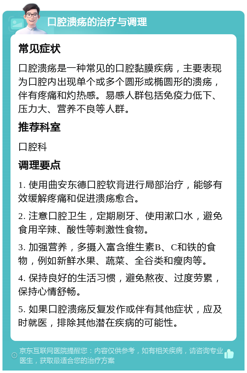 口腔溃疡的治疗与调理 常见症状 口腔溃疡是一种常见的口腔黏膜疾病，主要表现为口腔内出现单个或多个圆形或椭圆形的溃疡，伴有疼痛和灼热感。易感人群包括免疫力低下、压力大、营养不良等人群。 推荐科室 口腔科 调理要点 1. 使用曲安东德口腔软膏进行局部治疗，能够有效缓解疼痛和促进溃疡愈合。 2. 注意口腔卫生，定期刷牙、使用漱口水，避免食用辛辣、酸性等刺激性食物。 3. 加强营养，多摄入富含维生素B、C和铁的食物，例如新鲜水果、蔬菜、全谷类和瘦肉等。 4. 保持良好的生活习惯，避免熬夜、过度劳累，保持心情舒畅。 5. 如果口腔溃疡反复发作或伴有其他症状，应及时就医，排除其他潜在疾病的可能性。