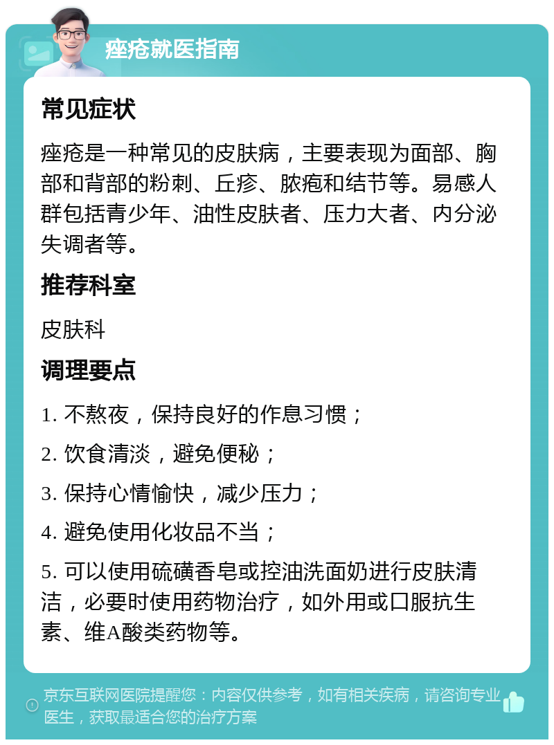 痤疮就医指南 常见症状 痤疮是一种常见的皮肤病，主要表现为面部、胸部和背部的粉刺、丘疹、脓疱和结节等。易感人群包括青少年、油性皮肤者、压力大者、内分泌失调者等。 推荐科室 皮肤科 调理要点 1. 不熬夜，保持良好的作息习惯； 2. 饮食清淡，避免便秘； 3. 保持心情愉快，减少压力； 4. 避免使用化妆品不当； 5. 可以使用硫磺香皂或控油洗面奶进行皮肤清洁，必要时使用药物治疗，如外用或口服抗生素、维A酸类药物等。