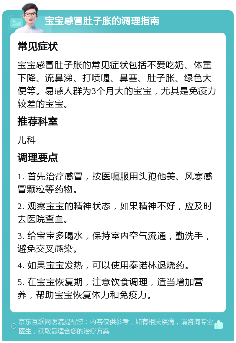 宝宝感冒肚子胀的调理指南 常见症状 宝宝感冒肚子胀的常见症状包括不爱吃奶、体重下降、流鼻涕、打喷嚏、鼻塞、肚子胀、绿色大便等。易感人群为3个月大的宝宝，尤其是免疫力较差的宝宝。 推荐科室 儿科 调理要点 1. 首先治疗感冒，按医嘱服用头孢他美、风寒感冒颗粒等药物。 2. 观察宝宝的精神状态，如果精神不好，应及时去医院查血。 3. 给宝宝多喝水，保持室内空气流通，勤洗手，避免交叉感染。 4. 如果宝宝发热，可以使用泰诺林退烧药。 5. 在宝宝恢复期，注意饮食调理，适当增加营养，帮助宝宝恢复体力和免疫力。