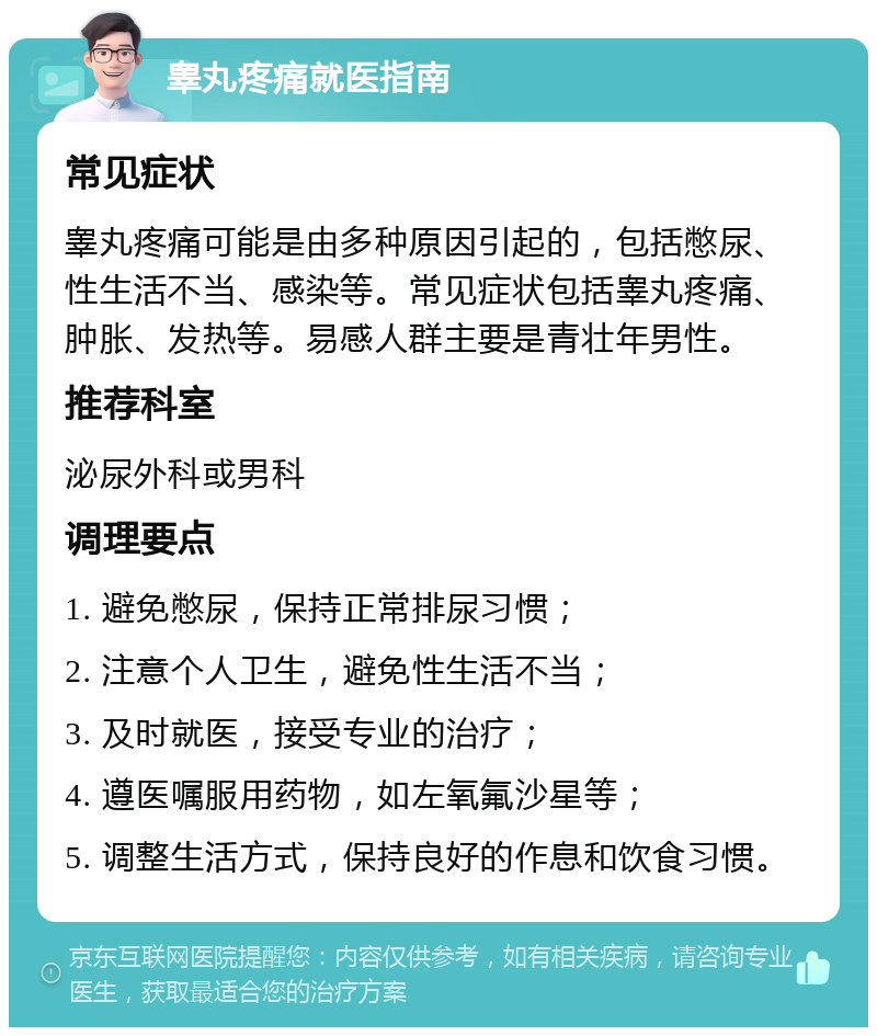 睾丸疼痛就医指南 常见症状 睾丸疼痛可能是由多种原因引起的，包括憋尿、性生活不当、感染等。常见症状包括睾丸疼痛、肿胀、发热等。易感人群主要是青壮年男性。 推荐科室 泌尿外科或男科 调理要点 1. 避免憋尿，保持正常排尿习惯； 2. 注意个人卫生，避免性生活不当； 3. 及时就医，接受专业的治疗； 4. 遵医嘱服用药物，如左氧氟沙星等； 5. 调整生活方式，保持良好的作息和饮食习惯。