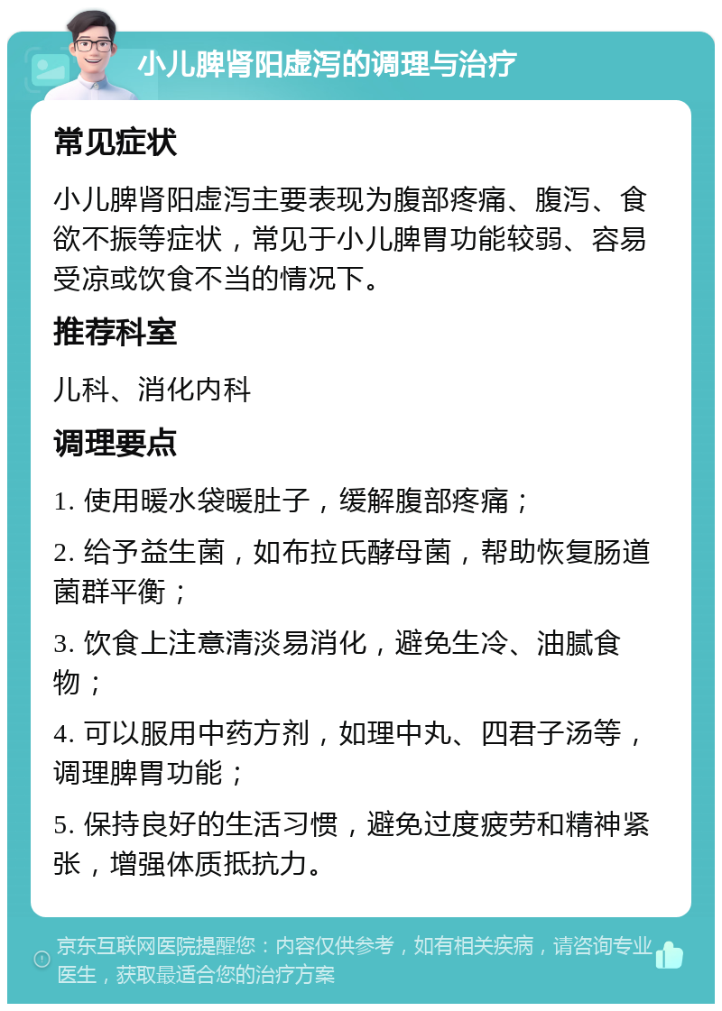 小儿脾肾阳虚泻的调理与治疗 常见症状 小儿脾肾阳虚泻主要表现为腹部疼痛、腹泻、食欲不振等症状，常见于小儿脾胃功能较弱、容易受凉或饮食不当的情况下。 推荐科室 儿科、消化内科 调理要点 1. 使用暖水袋暖肚子，缓解腹部疼痛； 2. 给予益生菌，如布拉氏酵母菌，帮助恢复肠道菌群平衡； 3. 饮食上注意清淡易消化，避免生冷、油腻食物； 4. 可以服用中药方剂，如理中丸、四君子汤等，调理脾胃功能； 5. 保持良好的生活习惯，避免过度疲劳和精神紧张，增强体质抵抗力。