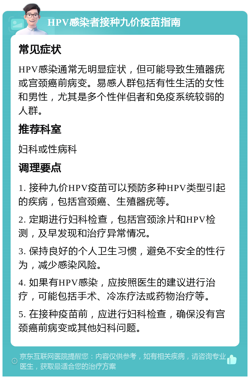 HPV感染者接种九价疫苗指南 常见症状 HPV感染通常无明显症状，但可能导致生殖器疣或宫颈癌前病变。易感人群包括有性生活的女性和男性，尤其是多个性伴侣者和免疫系统较弱的人群。 推荐科室 妇科或性病科 调理要点 1. 接种九价HPV疫苗可以预防多种HPV类型引起的疾病，包括宫颈癌、生殖器疣等。 2. 定期进行妇科检查，包括宫颈涂片和HPV检测，及早发现和治疗异常情况。 3. 保持良好的个人卫生习惯，避免不安全的性行为，减少感染风险。 4. 如果有HPV感染，应按照医生的建议进行治疗，可能包括手术、冷冻疗法或药物治疗等。 5. 在接种疫苗前，应进行妇科检查，确保没有宫颈癌前病变或其他妇科问题。