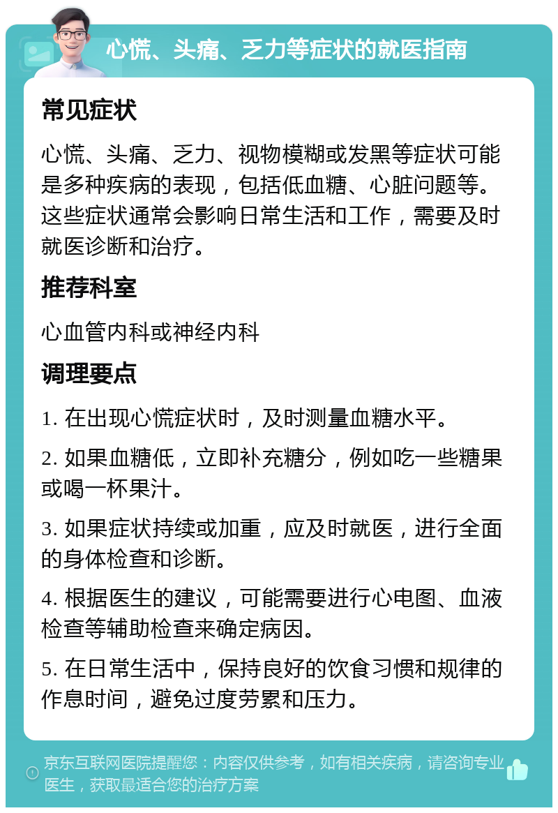 心慌、头痛、乏力等症状的就医指南 常见症状 心慌、头痛、乏力、视物模糊或发黑等症状可能是多种疾病的表现，包括低血糖、心脏问题等。这些症状通常会影响日常生活和工作，需要及时就医诊断和治疗。 推荐科室 心血管内科或神经内科 调理要点 1. 在出现心慌症状时，及时测量血糖水平。 2. 如果血糖低，立即补充糖分，例如吃一些糖果或喝一杯果汁。 3. 如果症状持续或加重，应及时就医，进行全面的身体检查和诊断。 4. 根据医生的建议，可能需要进行心电图、血液检查等辅助检查来确定病因。 5. 在日常生活中，保持良好的饮食习惯和规律的作息时间，避免过度劳累和压力。