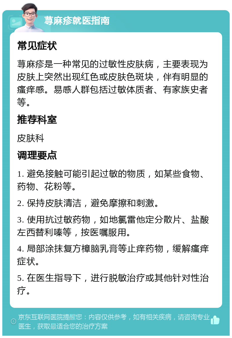 荨麻疹就医指南 常见症状 荨麻疹是一种常见的过敏性皮肤病，主要表现为皮肤上突然出现红色或皮肤色斑块，伴有明显的瘙痒感。易感人群包括过敏体质者、有家族史者等。 推荐科室 皮肤科 调理要点 1. 避免接触可能引起过敏的物质，如某些食物、药物、花粉等。 2. 保持皮肤清洁，避免摩擦和刺激。 3. 使用抗过敏药物，如地氯雷他定分散片、盐酸左西替利嗪等，按医嘱服用。 4. 局部涂抹复方樟脑乳膏等止痒药物，缓解瘙痒症状。 5. 在医生指导下，进行脱敏治疗或其他针对性治疗。