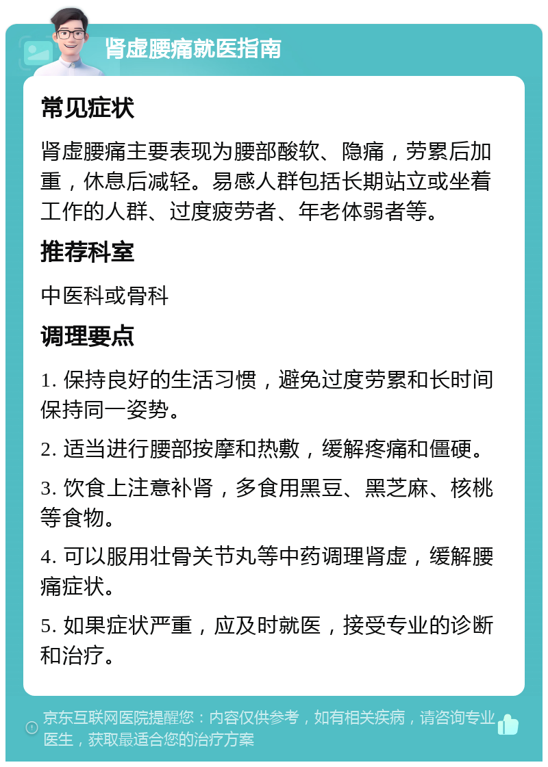 肾虚腰痛就医指南 常见症状 肾虚腰痛主要表现为腰部酸软、隐痛，劳累后加重，休息后减轻。易感人群包括长期站立或坐着工作的人群、过度疲劳者、年老体弱者等。 推荐科室 中医科或骨科 调理要点 1. 保持良好的生活习惯，避免过度劳累和长时间保持同一姿势。 2. 适当进行腰部按摩和热敷，缓解疼痛和僵硬。 3. 饮食上注意补肾，多食用黑豆、黑芝麻、核桃等食物。 4. 可以服用壮骨关节丸等中药调理肾虚，缓解腰痛症状。 5. 如果症状严重，应及时就医，接受专业的诊断和治疗。