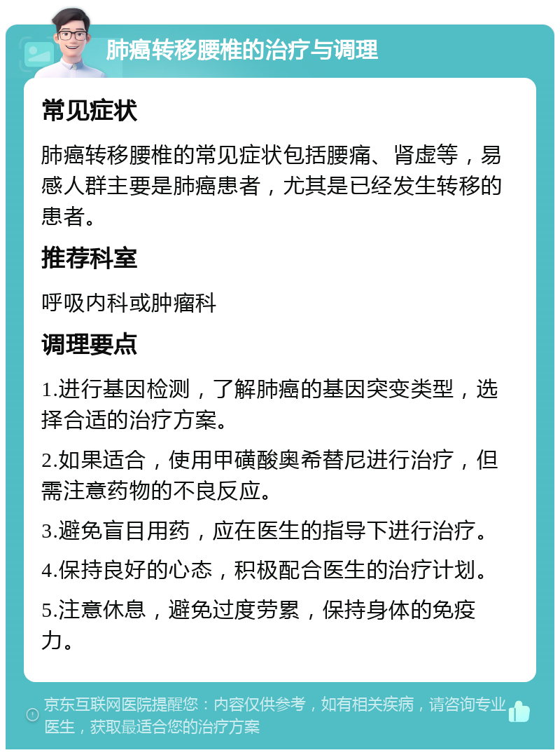 肺癌转移腰椎的治疗与调理 常见症状 肺癌转移腰椎的常见症状包括腰痛、肾虚等，易感人群主要是肺癌患者，尤其是已经发生转移的患者。 推荐科室 呼吸内科或肿瘤科 调理要点 1.进行基因检测，了解肺癌的基因突变类型，选择合适的治疗方案。 2.如果适合，使用甲磺酸奥希替尼进行治疗，但需注意药物的不良反应。 3.避免盲目用药，应在医生的指导下进行治疗。 4.保持良好的心态，积极配合医生的治疗计划。 5.注意休息，避免过度劳累，保持身体的免疫力。