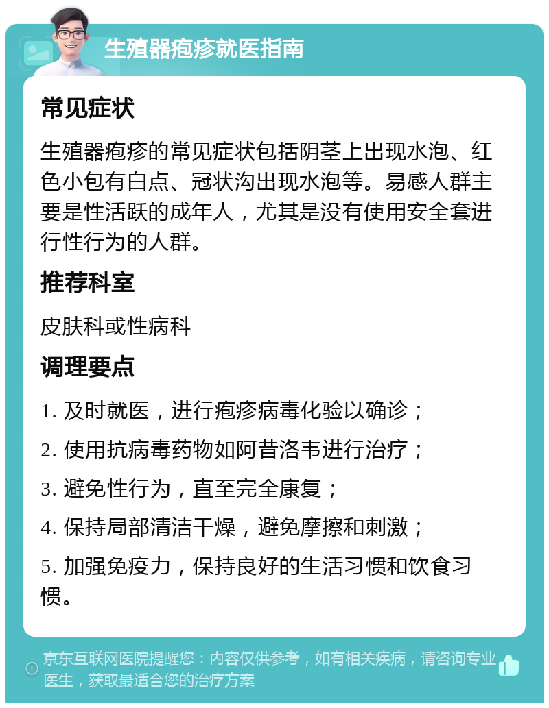 生殖器疱疹就医指南 常见症状 生殖器疱疹的常见症状包括阴茎上出现水泡、红色小包有白点、冠状沟出现水泡等。易感人群主要是性活跃的成年人，尤其是没有使用安全套进行性行为的人群。 推荐科室 皮肤科或性病科 调理要点 1. 及时就医，进行疱疹病毒化验以确诊； 2. 使用抗病毒药物如阿昔洛韦进行治疗； 3. 避免性行为，直至完全康复； 4. 保持局部清洁干燥，避免摩擦和刺激； 5. 加强免疫力，保持良好的生活习惯和饮食习惯。