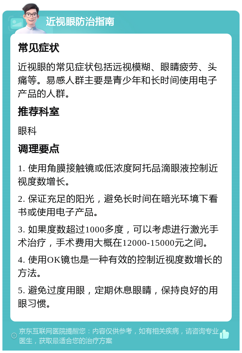 近视眼防治指南 常见症状 近视眼的常见症状包括远视模糊、眼睛疲劳、头痛等。易感人群主要是青少年和长时间使用电子产品的人群。 推荐科室 眼科 调理要点 1. 使用角膜接触镜或低浓度阿托品滴眼液控制近视度数增长。 2. 保证充足的阳光，避免长时间在暗光环境下看书或使用电子产品。 3. 如果度数超过1000多度，可以考虑进行激光手术治疗，手术费用大概在12000-15000元之间。 4. 使用OK镜也是一种有效的控制近视度数增长的方法。 5. 避免过度用眼，定期休息眼睛，保持良好的用眼习惯。