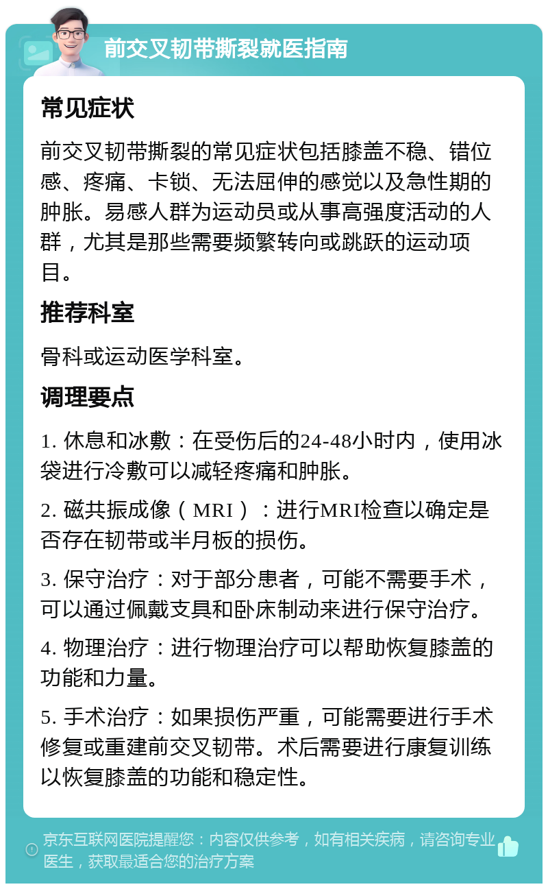 前交叉韧带撕裂就医指南 常见症状 前交叉韧带撕裂的常见症状包括膝盖不稳、错位感、疼痛、卡锁、无法屈伸的感觉以及急性期的肿胀。易感人群为运动员或从事高强度活动的人群，尤其是那些需要频繁转向或跳跃的运动项目。 推荐科室 骨科或运动医学科室。 调理要点 1. 休息和冰敷：在受伤后的24-48小时内，使用冰袋进行冷敷可以减轻疼痛和肿胀。 2. 磁共振成像（MRI）：进行MRI检查以确定是否存在韧带或半月板的损伤。 3. 保守治疗：对于部分患者，可能不需要手术，可以通过佩戴支具和卧床制动来进行保守治疗。 4. 物理治疗：进行物理治疗可以帮助恢复膝盖的功能和力量。 5. 手术治疗：如果损伤严重，可能需要进行手术修复或重建前交叉韧带。术后需要进行康复训练以恢复膝盖的功能和稳定性。