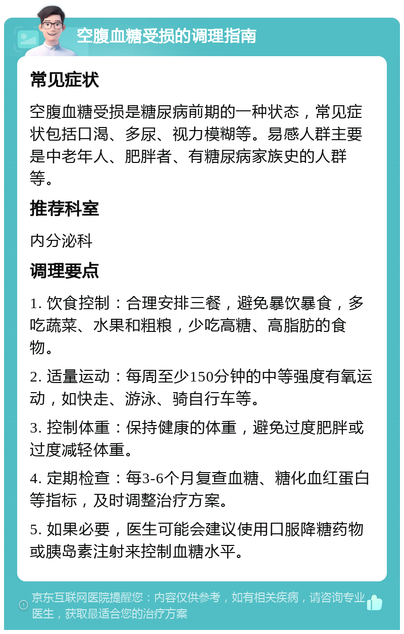 空腹血糖受损的调理指南 常见症状 空腹血糖受损是糖尿病前期的一种状态，常见症状包括口渴、多尿、视力模糊等。易感人群主要是中老年人、肥胖者、有糖尿病家族史的人群等。 推荐科室 内分泌科 调理要点 1. 饮食控制：合理安排三餐，避免暴饮暴食，多吃蔬菜、水果和粗粮，少吃高糖、高脂肪的食物。 2. 适量运动：每周至少150分钟的中等强度有氧运动，如快走、游泳、骑自行车等。 3. 控制体重：保持健康的体重，避免过度肥胖或过度减轻体重。 4. 定期检查：每3-6个月复查血糖、糖化血红蛋白等指标，及时调整治疗方案。 5. 如果必要，医生可能会建议使用口服降糖药物或胰岛素注射来控制血糖水平。