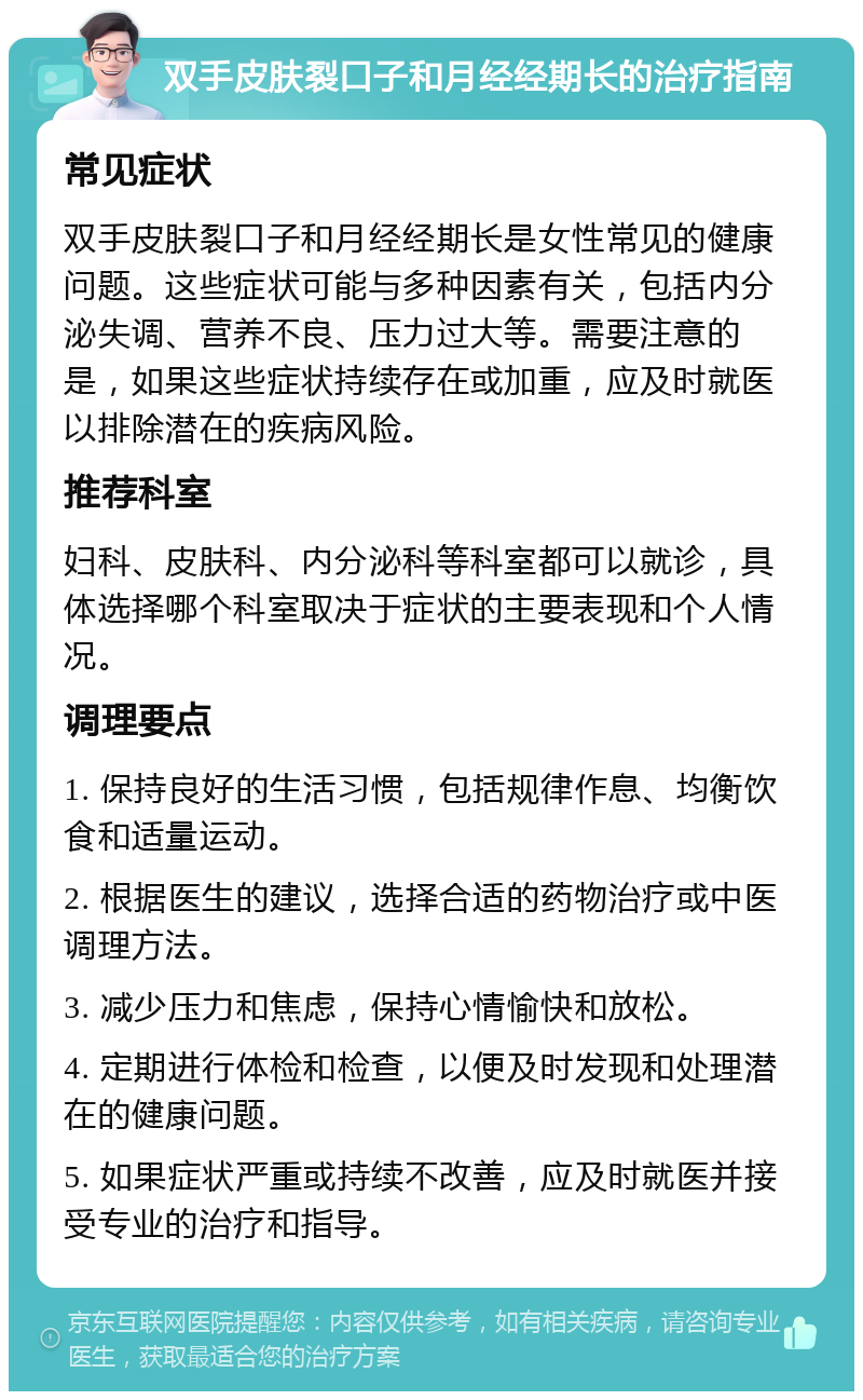 双手皮肤裂口子和月经经期长的治疗指南 常见症状 双手皮肤裂口子和月经经期长是女性常见的健康问题。这些症状可能与多种因素有关，包括内分泌失调、营养不良、压力过大等。需要注意的是，如果这些症状持续存在或加重，应及时就医以排除潜在的疾病风险。 推荐科室 妇科、皮肤科、内分泌科等科室都可以就诊，具体选择哪个科室取决于症状的主要表现和个人情况。 调理要点 1. 保持良好的生活习惯，包括规律作息、均衡饮食和适量运动。 2. 根据医生的建议，选择合适的药物治疗或中医调理方法。 3. 减少压力和焦虑，保持心情愉快和放松。 4. 定期进行体检和检查，以便及时发现和处理潜在的健康问题。 5. 如果症状严重或持续不改善，应及时就医并接受专业的治疗和指导。