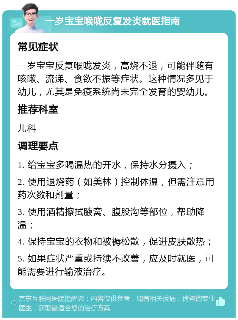 一岁宝宝喉咙反复发炎就医指南 常见症状 一岁宝宝反复喉咙发炎，高烧不退，可能伴随有咳嗽、流涕、食欲不振等症状。这种情况多见于幼儿，尤其是免疫系统尚未完全发育的婴幼儿。 推荐科室 儿科 调理要点 1. 给宝宝多喝温热的开水，保持水分摄入； 2. 使用退烧药（如美林）控制体温，但需注意用药次数和剂量； 3. 使用酒精擦拭腋窝、腹股沟等部位，帮助降温； 4. 保持宝宝的衣物和被褥松散，促进皮肤散热； 5. 如果症状严重或持续不改善，应及时就医，可能需要进行输液治疗。