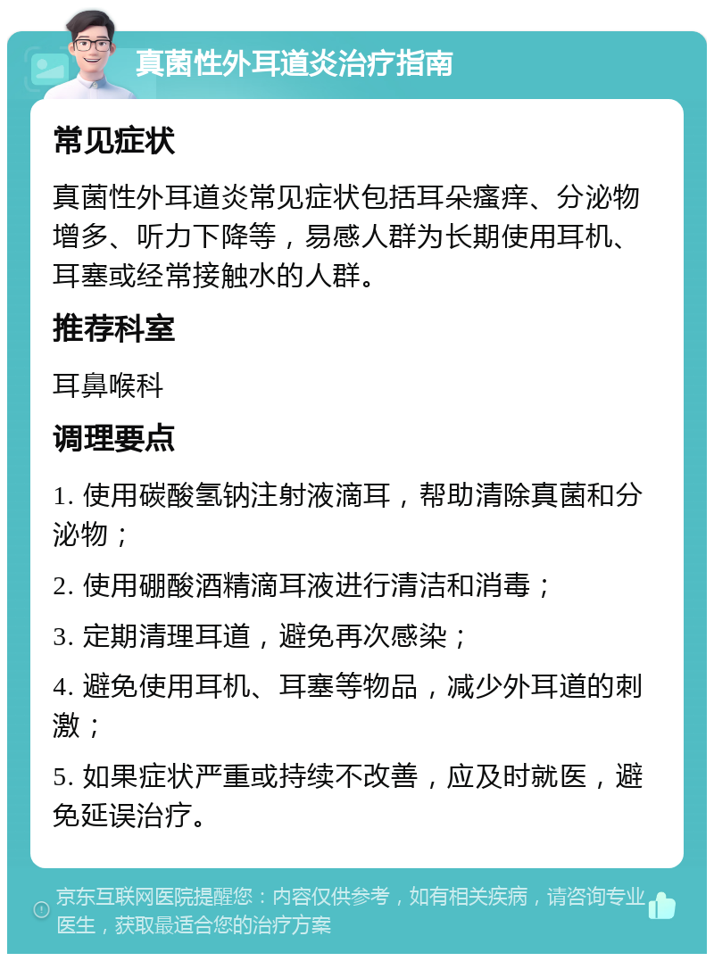 真菌性外耳道炎治疗指南 常见症状 真菌性外耳道炎常见症状包括耳朵瘙痒、分泌物增多、听力下降等，易感人群为长期使用耳机、耳塞或经常接触水的人群。 推荐科室 耳鼻喉科 调理要点 1. 使用碳酸氢钠注射液滴耳，帮助清除真菌和分泌物； 2. 使用硼酸酒精滴耳液进行清洁和消毒； 3. 定期清理耳道，避免再次感染； 4. 避免使用耳机、耳塞等物品，减少外耳道的刺激； 5. 如果症状严重或持续不改善，应及时就医，避免延误治疗。