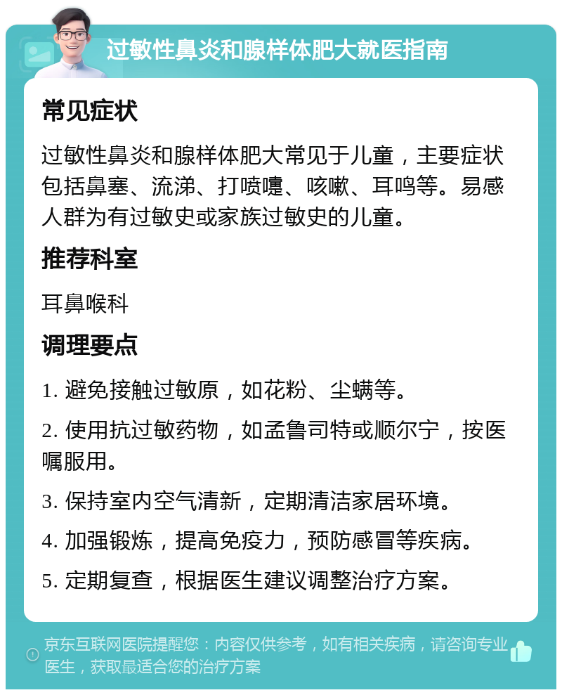 过敏性鼻炎和腺样体肥大就医指南 常见症状 过敏性鼻炎和腺样体肥大常见于儿童，主要症状包括鼻塞、流涕、打喷嚏、咳嗽、耳鸣等。易感人群为有过敏史或家族过敏史的儿童。 推荐科室 耳鼻喉科 调理要点 1. 避免接触过敏原，如花粉、尘螨等。 2. 使用抗过敏药物，如孟鲁司特或顺尔宁，按医嘱服用。 3. 保持室内空气清新，定期清洁家居环境。 4. 加强锻炼，提高免疫力，预防感冒等疾病。 5. 定期复查，根据医生建议调整治疗方案。