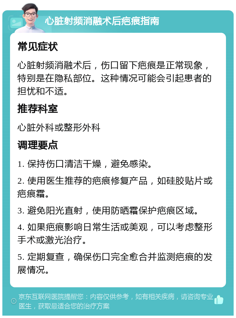 心脏射频消融术后疤痕指南 常见症状 心脏射频消融术后，伤口留下疤痕是正常现象，特别是在隐私部位。这种情况可能会引起患者的担忧和不适。 推荐科室 心脏外科或整形外科 调理要点 1. 保持伤口清洁干燥，避免感染。 2. 使用医生推荐的疤痕修复产品，如硅胶贴片或疤痕霜。 3. 避免阳光直射，使用防晒霜保护疤痕区域。 4. 如果疤痕影响日常生活或美观，可以考虑整形手术或激光治疗。 5. 定期复查，确保伤口完全愈合并监测疤痕的发展情况。