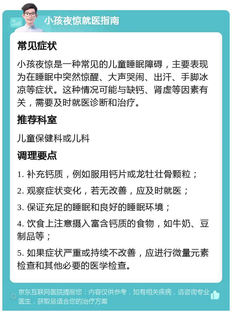 小孩夜惊就医指南 常见症状 小孩夜惊是一种常见的儿童睡眠障碍，主要表现为在睡眠中突然惊醒、大声哭闹、出汗、手脚冰凉等症状。这种情况可能与缺钙、肾虚等因素有关，需要及时就医诊断和治疗。 推荐科室 儿童保健科或儿科 调理要点 1. 补充钙质，例如服用钙片或龙牡壮骨颗粒； 2. 观察症状变化，若无改善，应及时就医； 3. 保证充足的睡眠和良好的睡眠环境； 4. 饮食上注意摄入富含钙质的食物，如牛奶、豆制品等； 5. 如果症状严重或持续不改善，应进行微量元素检查和其他必要的医学检查。