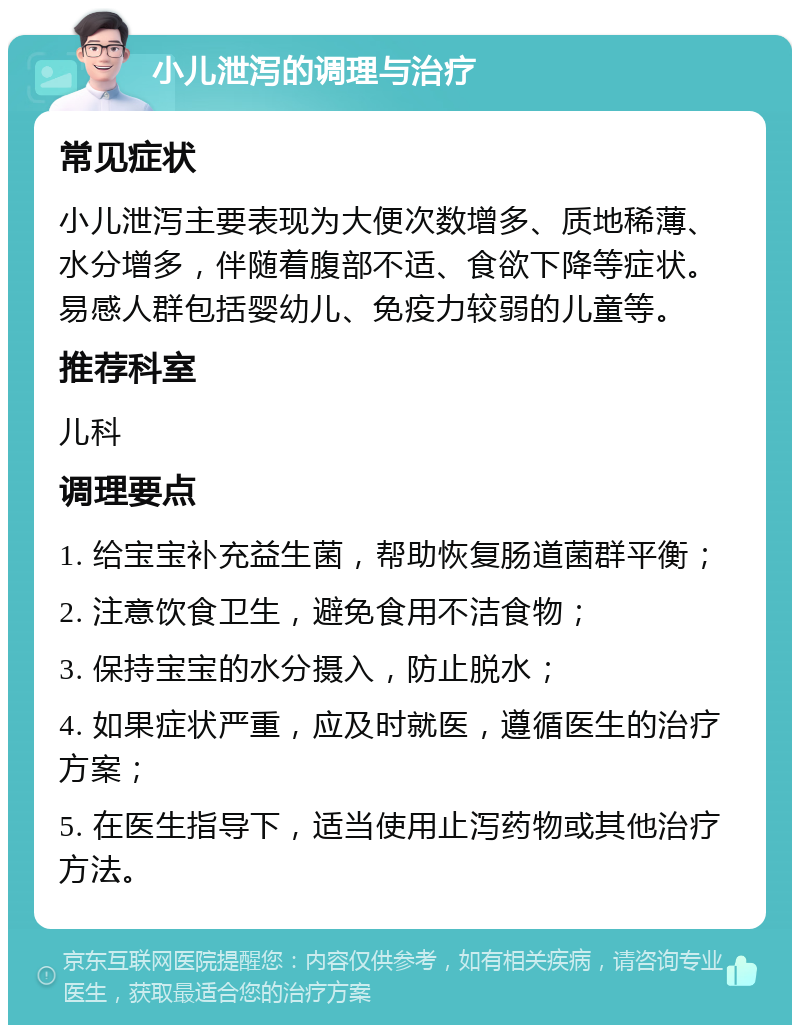 小儿泄泻的调理与治疗 常见症状 小儿泄泻主要表现为大便次数增多、质地稀薄、水分增多，伴随着腹部不适、食欲下降等症状。易感人群包括婴幼儿、免疫力较弱的儿童等。 推荐科室 儿科 调理要点 1. 给宝宝补充益生菌，帮助恢复肠道菌群平衡； 2. 注意饮食卫生，避免食用不洁食物； 3. 保持宝宝的水分摄入，防止脱水； 4. 如果症状严重，应及时就医，遵循医生的治疗方案； 5. 在医生指导下，适当使用止泻药物或其他治疗方法。