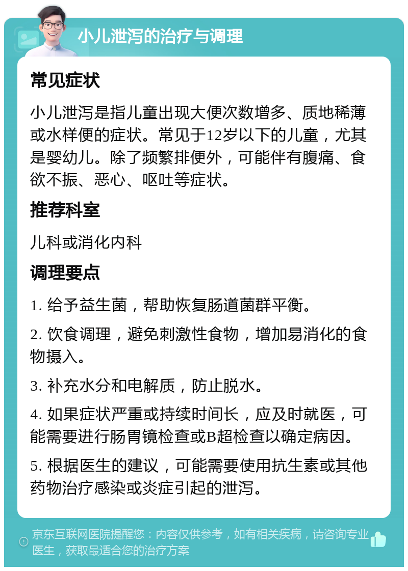 小儿泄泻的治疗与调理 常见症状 小儿泄泻是指儿童出现大便次数增多、质地稀薄或水样便的症状。常见于12岁以下的儿童，尤其是婴幼儿。除了频繁排便外，可能伴有腹痛、食欲不振、恶心、呕吐等症状。 推荐科室 儿科或消化内科 调理要点 1. 给予益生菌，帮助恢复肠道菌群平衡。 2. 饮食调理，避免刺激性食物，增加易消化的食物摄入。 3. 补充水分和电解质，防止脱水。 4. 如果症状严重或持续时间长，应及时就医，可能需要进行肠胃镜检查或B超检查以确定病因。 5. 根据医生的建议，可能需要使用抗生素或其他药物治疗感染或炎症引起的泄泻。