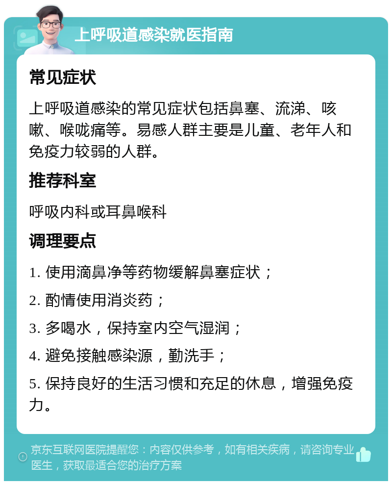 上呼吸道感染就医指南 常见症状 上呼吸道感染的常见症状包括鼻塞、流涕、咳嗽、喉咙痛等。易感人群主要是儿童、老年人和免疫力较弱的人群。 推荐科室 呼吸内科或耳鼻喉科 调理要点 1. 使用滴鼻净等药物缓解鼻塞症状； 2. 酌情使用消炎药； 3. 多喝水，保持室内空气湿润； 4. 避免接触感染源，勤洗手； 5. 保持良好的生活习惯和充足的休息，增强免疫力。