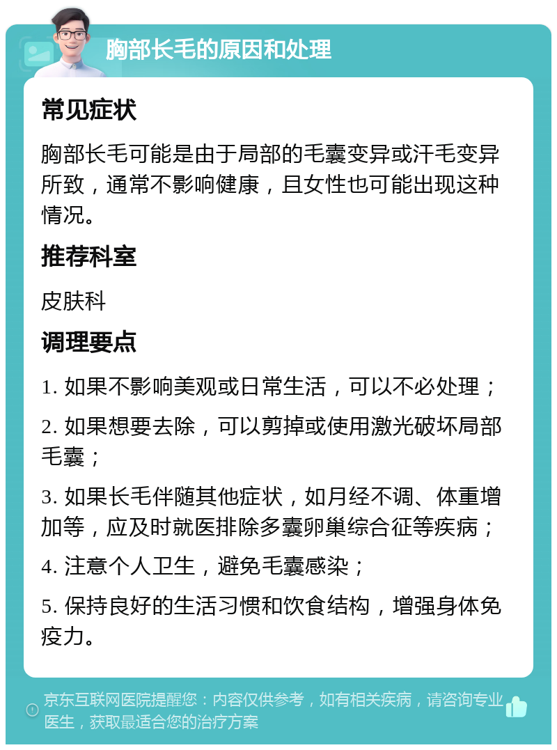 胸部长毛的原因和处理 常见症状 胸部长毛可能是由于局部的毛囊变异或汗毛变异所致，通常不影响健康，且女性也可能出现这种情况。 推荐科室 皮肤科 调理要点 1. 如果不影响美观或日常生活，可以不必处理； 2. 如果想要去除，可以剪掉或使用激光破坏局部毛囊； 3. 如果长毛伴随其他症状，如月经不调、体重增加等，应及时就医排除多囊卵巢综合征等疾病； 4. 注意个人卫生，避免毛囊感染； 5. 保持良好的生活习惯和饮食结构，增强身体免疫力。