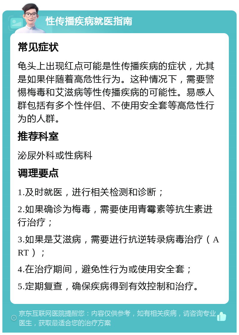 性传播疾病就医指南 常见症状 龟头上出现红点可能是性传播疾病的症状，尤其是如果伴随着高危性行为。这种情况下，需要警惕梅毒和艾滋病等性传播疾病的可能性。易感人群包括有多个性伴侣、不使用安全套等高危性行为的人群。 推荐科室 泌尿外科或性病科 调理要点 1.及时就医，进行相关检测和诊断； 2.如果确诊为梅毒，需要使用青霉素等抗生素进行治疗； 3.如果是艾滋病，需要进行抗逆转录病毒治疗（ART）； 4.在治疗期间，避免性行为或使用安全套； 5.定期复查，确保疾病得到有效控制和治疗。