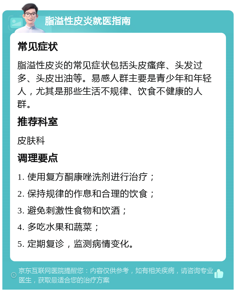 脂溢性皮炎就医指南 常见症状 脂溢性皮炎的常见症状包括头皮瘙痒、头发过多、头皮出油等。易感人群主要是青少年和年轻人，尤其是那些生活不规律、饮食不健康的人群。 推荐科室 皮肤科 调理要点 1. 使用复方酮康唑洗剂进行治疗； 2. 保持规律的作息和合理的饮食； 3. 避免刺激性食物和饮酒； 4. 多吃水果和蔬菜； 5. 定期复诊，监测病情变化。