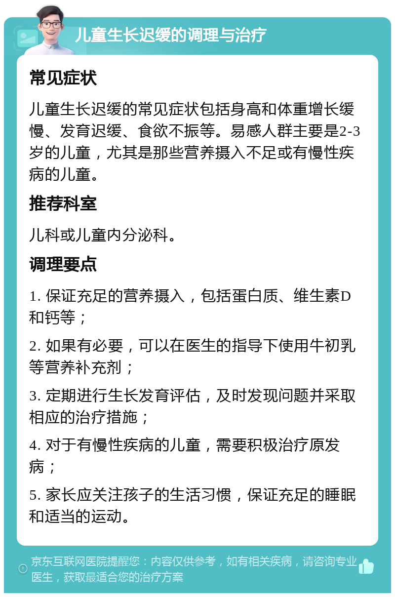 儿童生长迟缓的调理与治疗 常见症状 儿童生长迟缓的常见症状包括身高和体重增长缓慢、发育迟缓、食欲不振等。易感人群主要是2-3岁的儿童，尤其是那些营养摄入不足或有慢性疾病的儿童。 推荐科室 儿科或儿童内分泌科。 调理要点 1. 保证充足的营养摄入，包括蛋白质、维生素D和钙等； 2. 如果有必要，可以在医生的指导下使用牛初乳等营养补充剂； 3. 定期进行生长发育评估，及时发现问题并采取相应的治疗措施； 4. 对于有慢性疾病的儿童，需要积极治疗原发病； 5. 家长应关注孩子的生活习惯，保证充足的睡眠和适当的运动。