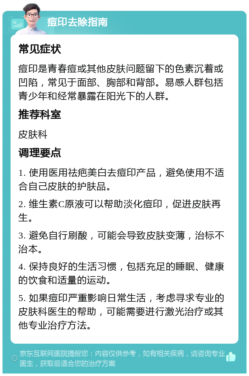 痘印去除指南 常见症状 痘印是青春痘或其他皮肤问题留下的色素沉着或凹陷，常见于面部、胸部和背部。易感人群包括青少年和经常暴露在阳光下的人群。 推荐科室 皮肤科 调理要点 1. 使用医用祛疤美白去痘印产品，避免使用不适合自己皮肤的护肤品。 2. 维生素C原液可以帮助淡化痘印，促进皮肤再生。 3. 避免自行刷酸，可能会导致皮肤变薄，治标不治本。 4. 保持良好的生活习惯，包括充足的睡眠、健康的饮食和适量的运动。 5. 如果痘印严重影响日常生活，考虑寻求专业的皮肤科医生的帮助，可能需要进行激光治疗或其他专业治疗方法。