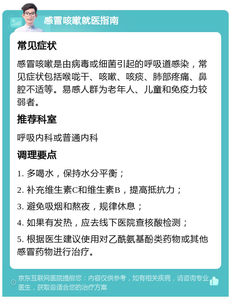 感冒咳嗽就医指南 常见症状 感冒咳嗽是由病毒或细菌引起的呼吸道感染，常见症状包括喉咙干、咳嗽、咳痰、肺部疼痛、鼻腔不适等。易感人群为老年人、儿童和免疫力较弱者。 推荐科室 呼吸内科或普通内科 调理要点 1. 多喝水，保持水分平衡； 2. 补充维生素C和维生素B，提高抵抗力； 3. 避免吸烟和熬夜，规律休息； 4. 如果有发热，应去线下医院查核酸检测； 5. 根据医生建议使用对乙酰氨基酚类药物或其他感冒药物进行治疗。