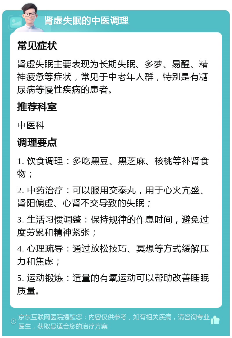 肾虚失眠的中医调理 常见症状 肾虚失眠主要表现为长期失眠、多梦、易醒、精神疲惫等症状，常见于中老年人群，特别是有糖尿病等慢性疾病的患者。 推荐科室 中医科 调理要点 1. 饮食调理：多吃黑豆、黑芝麻、核桃等补肾食物； 2. 中药治疗：可以服用交泰丸，用于心火亢盛、肾阳偏虚、心肾不交导致的失眠； 3. 生活习惯调整：保持规律的作息时间，避免过度劳累和精神紧张； 4. 心理疏导：通过放松技巧、冥想等方式缓解压力和焦虑； 5. 运动锻炼：适量的有氧运动可以帮助改善睡眠质量。