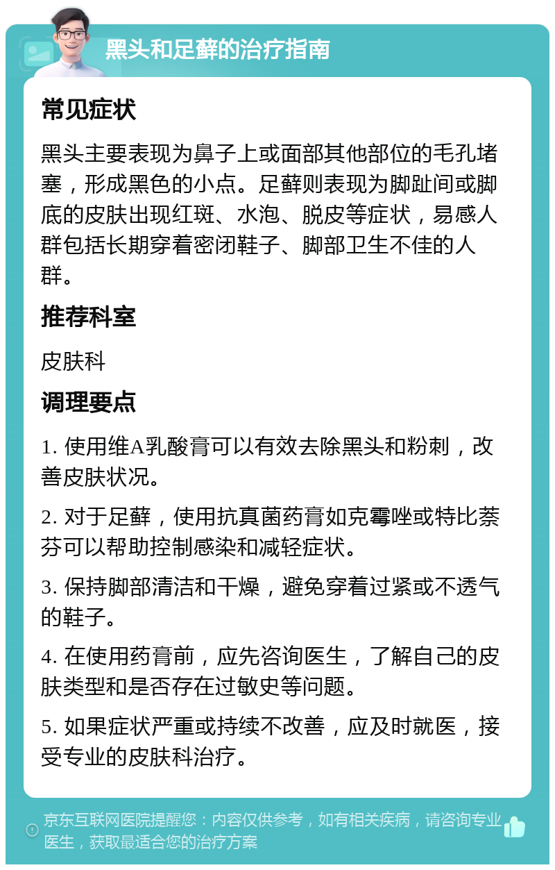 黑头和足藓的治疗指南 常见症状 黑头主要表现为鼻子上或面部其他部位的毛孔堵塞，形成黑色的小点。足藓则表现为脚趾间或脚底的皮肤出现红斑、水泡、脱皮等症状，易感人群包括长期穿着密闭鞋子、脚部卫生不佳的人群。 推荐科室 皮肤科 调理要点 1. 使用维A乳酸膏可以有效去除黑头和粉刺，改善皮肤状况。 2. 对于足藓，使用抗真菌药膏如克霉唑或特比萘芬可以帮助控制感染和减轻症状。 3. 保持脚部清洁和干燥，避免穿着过紧或不透气的鞋子。 4. 在使用药膏前，应先咨询医生，了解自己的皮肤类型和是否存在过敏史等问题。 5. 如果症状严重或持续不改善，应及时就医，接受专业的皮肤科治疗。