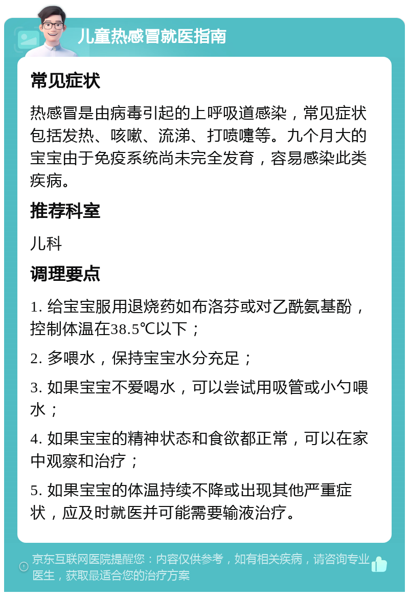 儿童热感冒就医指南 常见症状 热感冒是由病毒引起的上呼吸道感染，常见症状包括发热、咳嗽、流涕、打喷嚏等。九个月大的宝宝由于免疫系统尚未完全发育，容易感染此类疾病。 推荐科室 儿科 调理要点 1. 给宝宝服用退烧药如布洛芬或对乙酰氨基酚，控制体温在38.5℃以下； 2. 多喂水，保持宝宝水分充足； 3. 如果宝宝不爱喝水，可以尝试用吸管或小勺喂水； 4. 如果宝宝的精神状态和食欲都正常，可以在家中观察和治疗； 5. 如果宝宝的体温持续不降或出现其他严重症状，应及时就医并可能需要输液治疗。