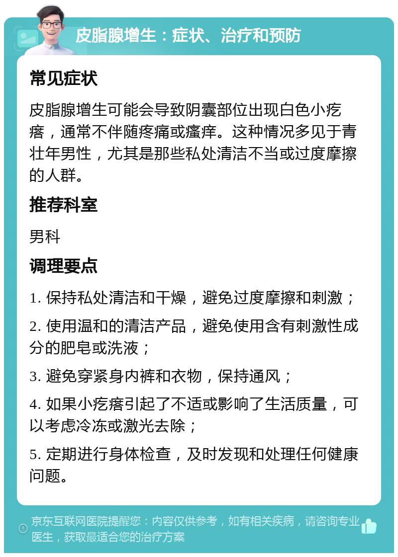 皮脂腺增生：症状、治疗和预防 常见症状 皮脂腺增生可能会导致阴囊部位出现白色小疙瘩，通常不伴随疼痛或瘙痒。这种情况多见于青壮年男性，尤其是那些私处清洁不当或过度摩擦的人群。 推荐科室 男科 调理要点 1. 保持私处清洁和干燥，避免过度摩擦和刺激； 2. 使用温和的清洁产品，避免使用含有刺激性成分的肥皂或洗液； 3. 避免穿紧身内裤和衣物，保持通风； 4. 如果小疙瘩引起了不适或影响了生活质量，可以考虑冷冻或激光去除； 5. 定期进行身体检查，及时发现和处理任何健康问题。