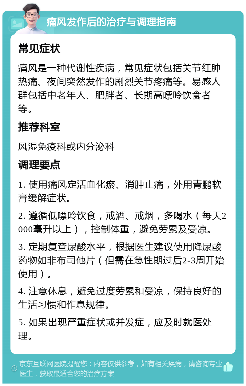 痛风发作后的治疗与调理指南 常见症状 痛风是一种代谢性疾病，常见症状包括关节红肿热痛、夜间突然发作的剧烈关节疼痛等。易感人群包括中老年人、肥胖者、长期高嘌呤饮食者等。 推荐科室 风湿免疫科或内分泌科 调理要点 1. 使用痛风定活血化瘀、消肿止痛，外用青鹏软膏缓解症状。 2. 遵循低嘌呤饮食，戒酒、戒烟，多喝水（每天2000毫升以上），控制体重，避免劳累及受凉。 3. 定期复查尿酸水平，根据医生建议使用降尿酸药物如非布司他片（但需在急性期过后2-3周开始使用）。 4. 注意休息，避免过度劳累和受凉，保持良好的生活习惯和作息规律。 5. 如果出现严重症状或并发症，应及时就医处理。