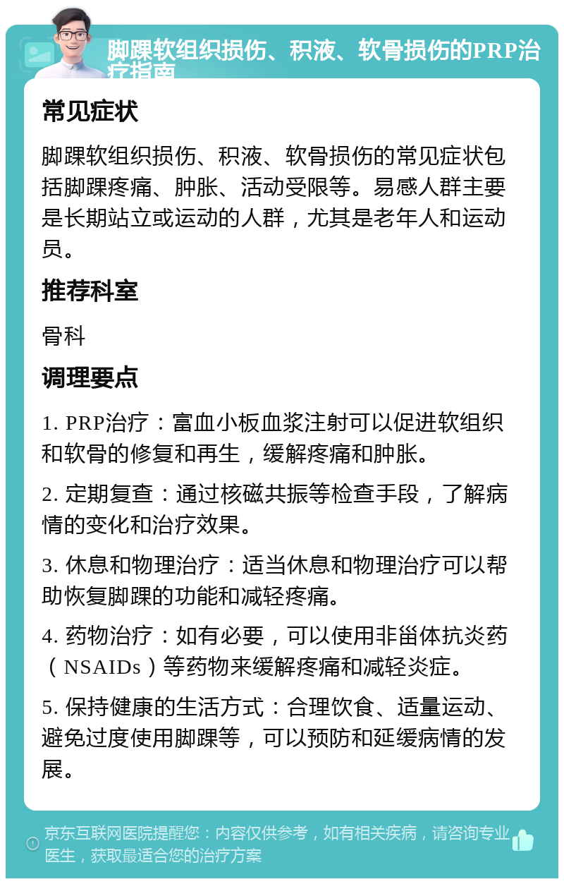 脚踝软组织损伤、积液、软骨损伤的PRP治疗指南 常见症状 脚踝软组织损伤、积液、软骨损伤的常见症状包括脚踝疼痛、肿胀、活动受限等。易感人群主要是长期站立或运动的人群，尤其是老年人和运动员。 推荐科室 骨科 调理要点 1. PRP治疗：富血小板血浆注射可以促进软组织和软骨的修复和再生，缓解疼痛和肿胀。 2. 定期复查：通过核磁共振等检查手段，了解病情的变化和治疗效果。 3. 休息和物理治疗：适当休息和物理治疗可以帮助恢复脚踝的功能和减轻疼痛。 4. 药物治疗：如有必要，可以使用非甾体抗炎药（NSAIDs）等药物来缓解疼痛和减轻炎症。 5. 保持健康的生活方式：合理饮食、适量运动、避免过度使用脚踝等，可以预防和延缓病情的发展。