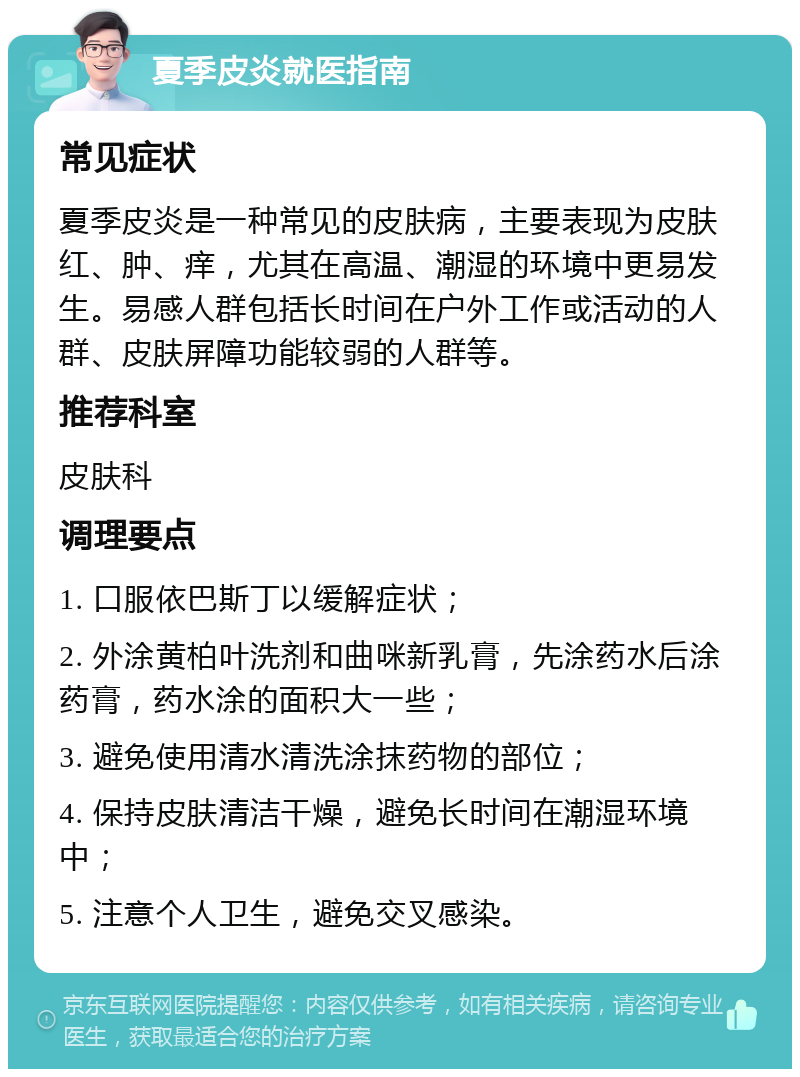 夏季皮炎就医指南 常见症状 夏季皮炎是一种常见的皮肤病，主要表现为皮肤红、肿、痒，尤其在高温、潮湿的环境中更易发生。易感人群包括长时间在户外工作或活动的人群、皮肤屏障功能较弱的人群等。 推荐科室 皮肤科 调理要点 1. 口服依巴斯丁以缓解症状； 2. 外涂黄柏叶洗剂和曲咪新乳膏，先涂药水后涂药膏，药水涂的面积大一些； 3. 避免使用清水清洗涂抹药物的部位； 4. 保持皮肤清洁干燥，避免长时间在潮湿环境中； 5. 注意个人卫生，避免交叉感染。