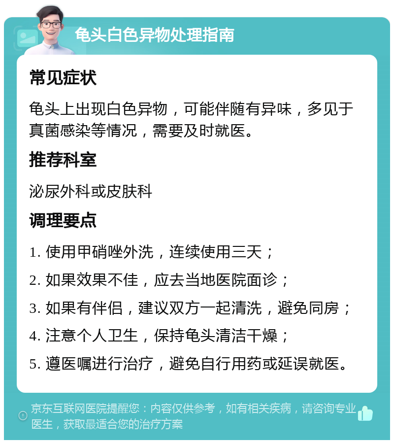 龟头白色异物处理指南 常见症状 龟头上出现白色异物，可能伴随有异味，多见于真菌感染等情况，需要及时就医。 推荐科室 泌尿外科或皮肤科 调理要点 1. 使用甲硝唑外洗，连续使用三天； 2. 如果效果不佳，应去当地医院面诊； 3. 如果有伴侣，建议双方一起清洗，避免同房； 4. 注意个人卫生，保持龟头清洁干燥； 5. 遵医嘱进行治疗，避免自行用药或延误就医。