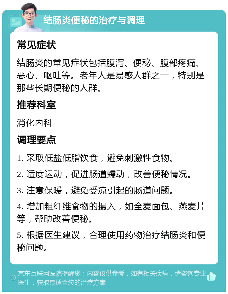 结肠炎便秘的治疗与调理 常见症状 结肠炎的常见症状包括腹泻、便秘、腹部疼痛、恶心、呕吐等。老年人是易感人群之一，特别是那些长期便秘的人群。 推荐科室 消化内科 调理要点 1. 采取低盐低脂饮食，避免刺激性食物。 2. 适度运动，促进肠道蠕动，改善便秘情况。 3. 注意保暖，避免受凉引起的肠道问题。 4. 增加粗纤维食物的摄入，如全麦面包、燕麦片等，帮助改善便秘。 5. 根据医生建议，合理使用药物治疗结肠炎和便秘问题。