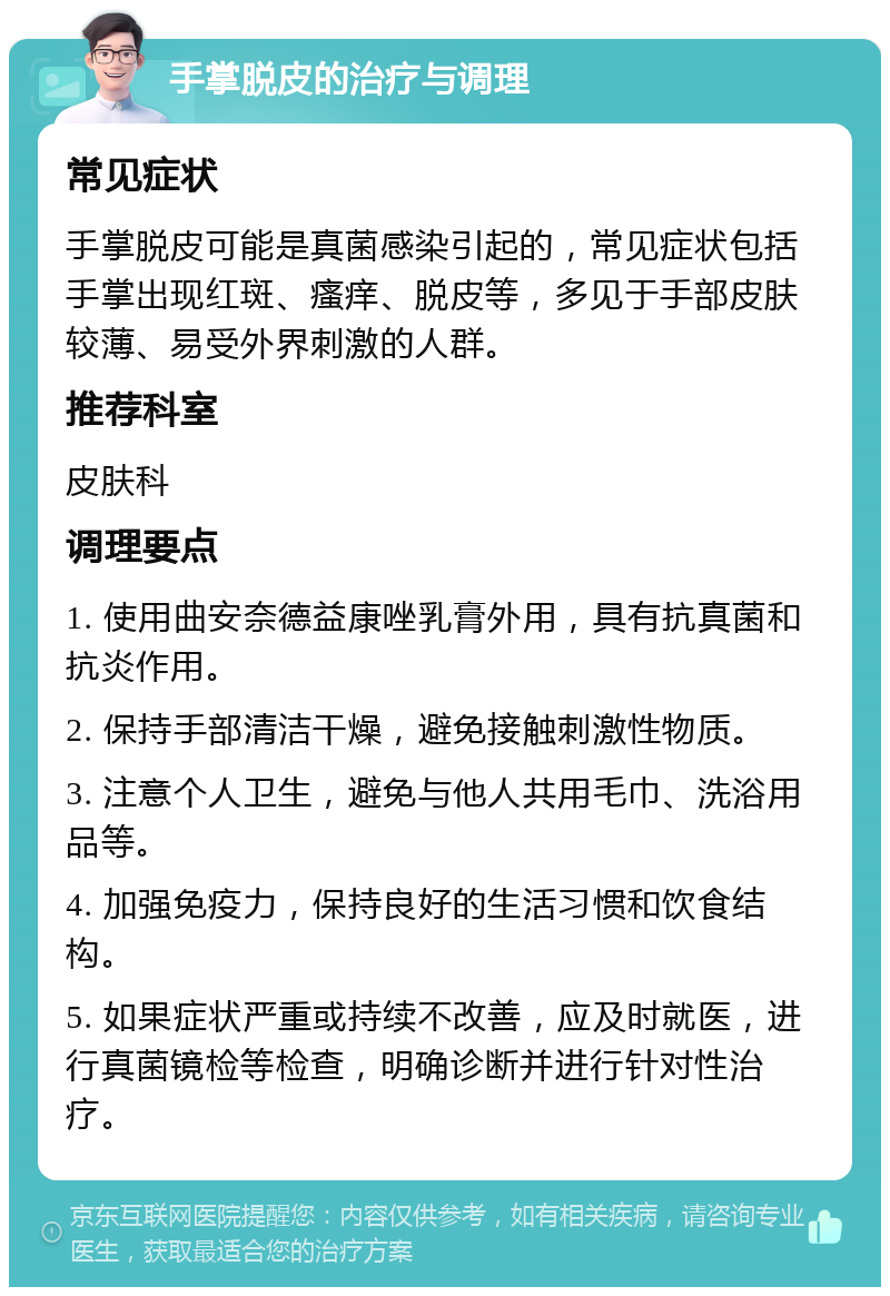 手掌脱皮的治疗与调理 常见症状 手掌脱皮可能是真菌感染引起的，常见症状包括手掌出现红斑、瘙痒、脱皮等，多见于手部皮肤较薄、易受外界刺激的人群。 推荐科室 皮肤科 调理要点 1. 使用曲安奈德益康唑乳膏外用，具有抗真菌和抗炎作用。 2. 保持手部清洁干燥，避免接触刺激性物质。 3. 注意个人卫生，避免与他人共用毛巾、洗浴用品等。 4. 加强免疫力，保持良好的生活习惯和饮食结构。 5. 如果症状严重或持续不改善，应及时就医，进行真菌镜检等检查，明确诊断并进行针对性治疗。