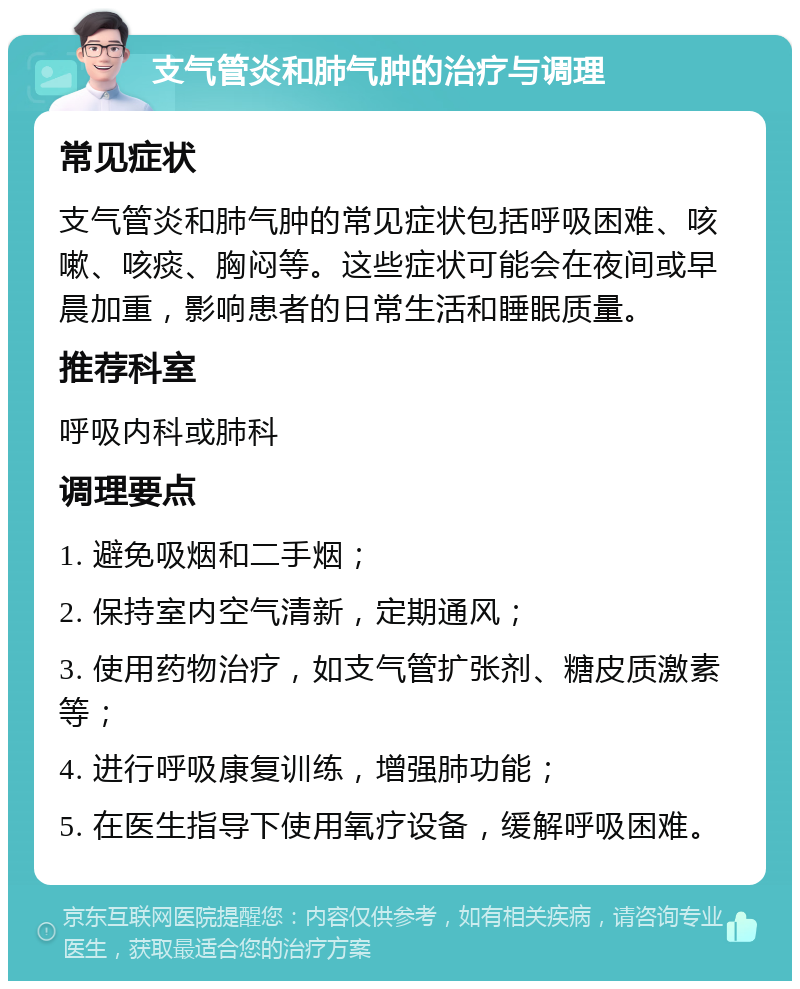 支气管炎和肺气肿的治疗与调理 常见症状 支气管炎和肺气肿的常见症状包括呼吸困难、咳嗽、咳痰、胸闷等。这些症状可能会在夜间或早晨加重，影响患者的日常生活和睡眠质量。 推荐科室 呼吸内科或肺科 调理要点 1. 避免吸烟和二手烟； 2. 保持室内空气清新，定期通风； 3. 使用药物治疗，如支气管扩张剂、糖皮质激素等； 4. 进行呼吸康复训练，增强肺功能； 5. 在医生指导下使用氧疗设备，缓解呼吸困难。