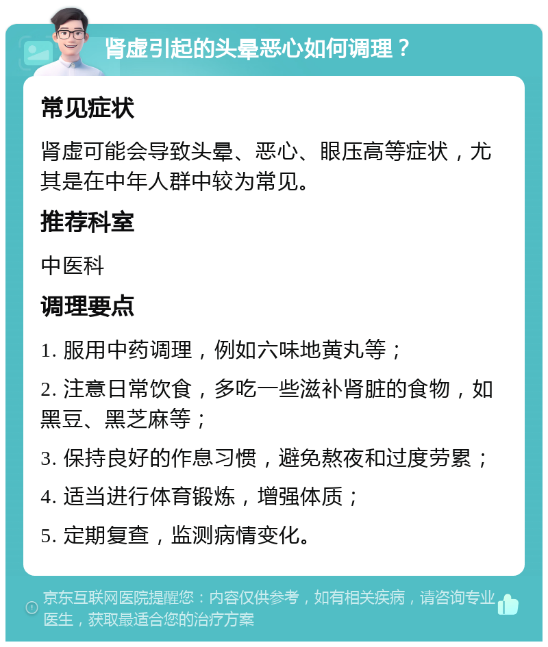 肾虚引起的头晕恶心如何调理？ 常见症状 肾虚可能会导致头晕、恶心、眼压高等症状，尤其是在中年人群中较为常见。 推荐科室 中医科 调理要点 1. 服用中药调理，例如六味地黄丸等； 2. 注意日常饮食，多吃一些滋补肾脏的食物，如黑豆、黑芝麻等； 3. 保持良好的作息习惯，避免熬夜和过度劳累； 4. 适当进行体育锻炼，增强体质； 5. 定期复查，监测病情变化。