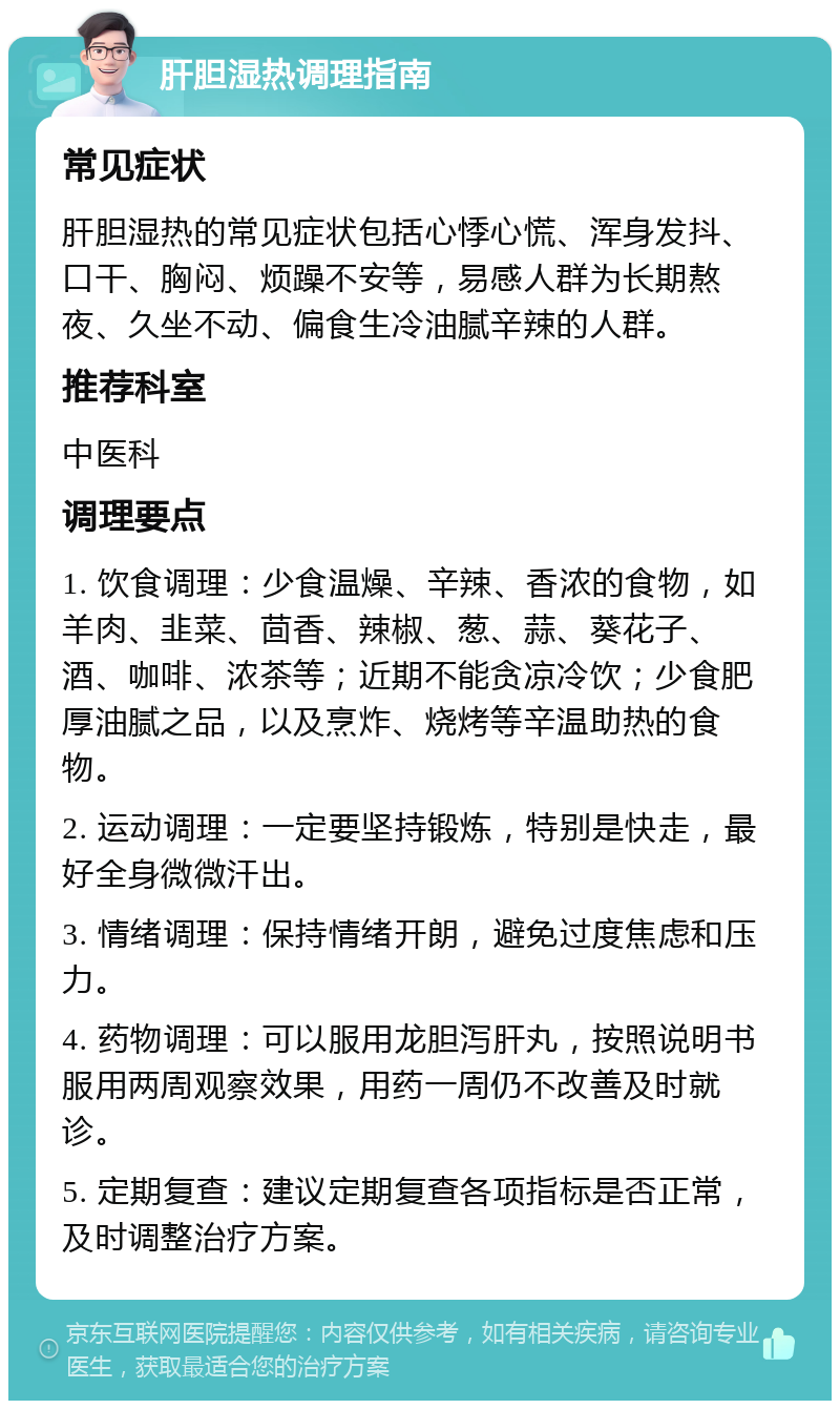 肝胆湿热调理指南 常见症状 肝胆湿热的常见症状包括心悸心慌、浑身发抖、口干、胸闷、烦躁不安等，易感人群为长期熬夜、久坐不动、偏食生冷油腻辛辣的人群。 推荐科室 中医科 调理要点 1. 饮食调理：少食温燥、辛辣、香浓的食物，如羊肉、韭菜、茴香、辣椒、葱、蒜、葵花子、酒、咖啡、浓茶等；近期不能贪凉冷饮；少食肥厚油腻之品，以及烹炸、烧烤等辛温助热的食物。 2. 运动调理：一定要坚持锻炼，特别是快走，最好全身微微汗出。 3. 情绪调理：保持情绪开朗，避免过度焦虑和压力。 4. 药物调理：可以服用龙胆泻肝丸，按照说明书服用两周观察效果，用药一周仍不改善及时就诊。 5. 定期复查：建议定期复查各项指标是否正常，及时调整治疗方案。