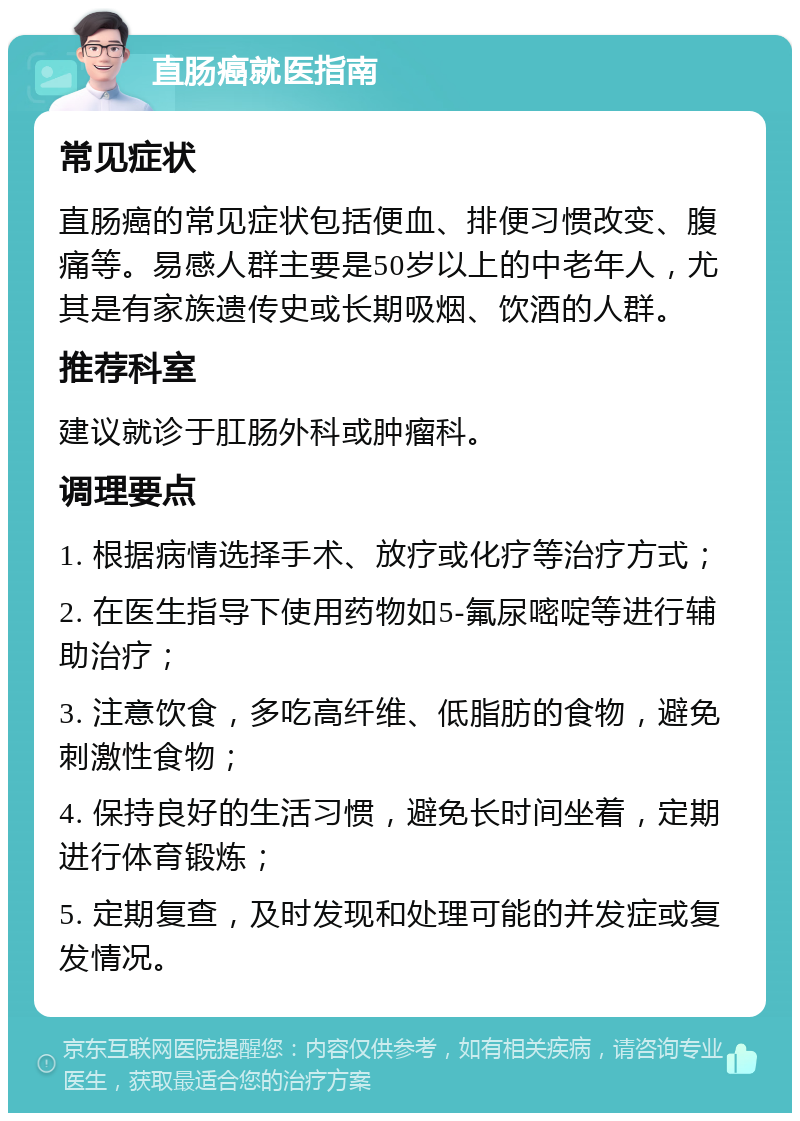 直肠癌就医指南 常见症状 直肠癌的常见症状包括便血、排便习惯改变、腹痛等。易感人群主要是50岁以上的中老年人，尤其是有家族遗传史或长期吸烟、饮酒的人群。 推荐科室 建议就诊于肛肠外科或肿瘤科。 调理要点 1. 根据病情选择手术、放疗或化疗等治疗方式； 2. 在医生指导下使用药物如5-氟尿嘧啶等进行辅助治疗； 3. 注意饮食，多吃高纤维、低脂肪的食物，避免刺激性食物； 4. 保持良好的生活习惯，避免长时间坐着，定期进行体育锻炼； 5. 定期复查，及时发现和处理可能的并发症或复发情况。