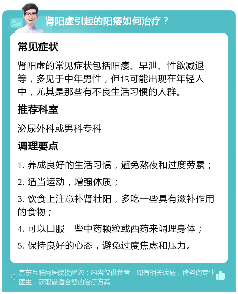 肾阳虚引起的阳痿如何治疗？ 常见症状 肾阳虚的常见症状包括阳痿、早泄、性欲减退等，多见于中年男性，但也可能出现在年轻人中，尤其是那些有不良生活习惯的人群。 推荐科室 泌尿外科或男科专科 调理要点 1. 养成良好的生活习惯，避免熬夜和过度劳累； 2. 适当运动，增强体质； 3. 饮食上注意补肾壮阳，多吃一些具有滋补作用的食物； 4. 可以口服一些中药颗粒或西药来调理身体； 5. 保持良好的心态，避免过度焦虑和压力。